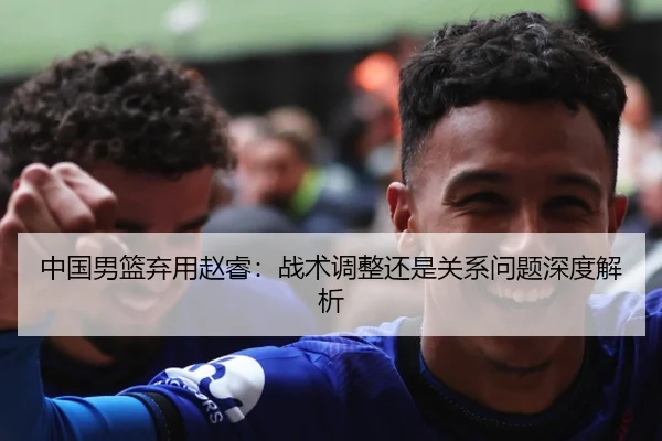 中国男篮弃用赵睿：战术调整还是关系问题深度解析