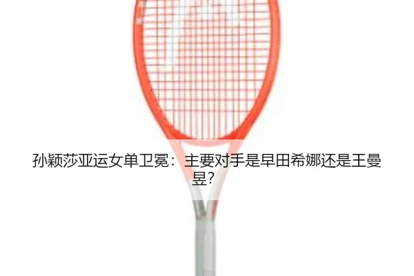 孙颖莎亚运女单卫冕：主要对手是早田希娜还是王曼昱？