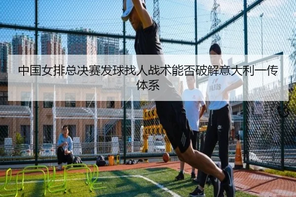 中国女排总决赛发球找人战术能否破解意大利一传体系